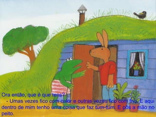 Ora então, que é que tens? - Umas vezes fico com calor e outras vezes fico com frio. E aqui dentro de mim tenho uma coisa que faz tum-tum. E pôs a mão no peito. 