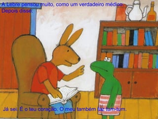 - Já sei. É o teu coração. O meu também faz tum-tum. - Mas o meu às vezes faz tum-tum mais depressa do que de costume disse o Sapo. - Faz um-dois, um-dois, um-dois. A Lebre pensou muito, como um verdadeiro médico.  Depois disse: 