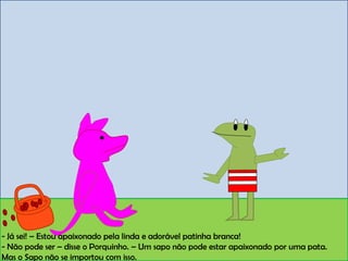 - Já sei! – Estou apaixonado pela linda e adorável patinha branca!
- Não pode ser – disse o Porquinho. – Um sapo não pode estar apaixonado por uma pata.
Mas o Sapo não se importou com isso.
 