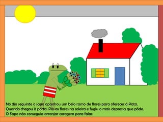 No dia seguinte o sapo apanhou um belo ramo de flores para oferecer à Pata.
Quando chegou à porta. Pôs as flores na soleira e fugiu o mais depressa que pôde.
O Sapo não conseguia arranjar coragem para falar.
 