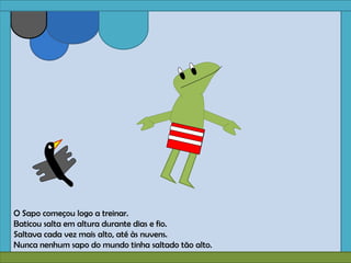 O Sapo começou logo a treinar.
Baticou salta em altura durante dias e fio.
Saltava cada vez mais alto, até às nuvens.
Nunca nenhum sapo do mundo tinha saltado tão alto.
 