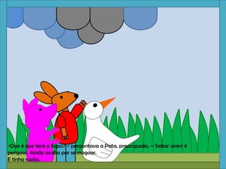 -Que é que terá o Sapo? – perguntava a Pata, preocupada. – Saltar assim é
perigoso. Ainda acaba por se magoar.
E tinha razão.
 
