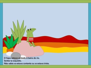 O Sapo estava sentado à beira do rio.
Sentia-se esquisito.
Não sabia se estava contente ou se estava triste.
 