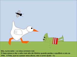 Mas, numa sexta – as coisas correram mal.
O Sapo estava a dar o salto mais alto da História quando perdeu o equilíbrio e caiu ao
chão. A Pata, que ia a passar nessa altura, veio a correr ajuda – lo.
 