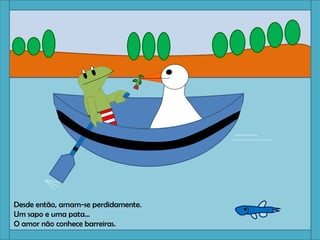 Desde então, amam-se perdidamente.
Um sapo e uma pata…
O amor não conhece barreiras.
 
