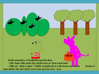 Então encontrou o Porquinho que lhe disse:
- Olá, Sapo. Não estás com muito bom ar. Que é que tens?
- Não sei – disse o sapo. – Tenho vontade de rir e de chorar ao mesmo tempo. E
aqui dentro de mim tenho uma coisa que faz tum - tum.
 