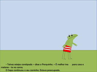 - Talvez estejas constipado – disse o Porquinho. – É melhor ires para casa e
meteres - te na cama.
O Sapo continuou o seu caminho. Estava preocupado.
 