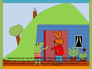 Depois passou por casa da Lebre e disse – lhe que não se sentia bem. A Lebre, muito
simpática, disse ao Sapo para se sentar um bocadinho. O Sapo disse umas às vezes tinha
calor e outras vezes fico com frio e que tinha uma coisa no peito quem fazia tum – tum.
 