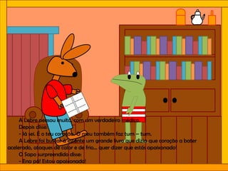 A Lebre pensou muito, com um verdadeiro médico.
Depois disse:
- Já sei. É o teu coração. O meu também faz tum – tum.
A Lebre foi buscar à estante um grande livro que dizia que coração a bater
acelerado, ataques de calor e de frio… quer dizer que estás apaixonado!
O Sapo surpreendido disse:
- Ena pá! Estou apaixonado!
 