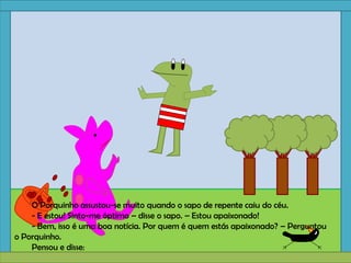 O Porquinho assustou-se muito quando o sapo de repente caiu do céu.
- E estou! Sinto-me óptimo – disse o sapo. – Estou apaixonado!
- Bem, isso é uma boa notícia. Por quem é quem estás apaixonado? – Perguntou
o Porquinho.
Pensou e disse:
 