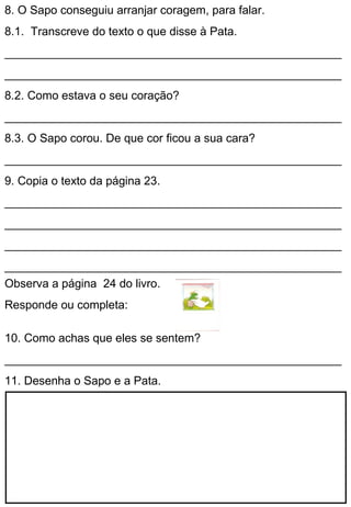 8. O Sapo conseguiu arranjar coragem, para falar.
8.1. Transcreve do texto o que disse à Pata.
____________________________________________________
____________________________________________________
8.2. Como estava o seu coração?
____________________________________________________
8.3. O Sapo corou. De que cor ficou a sua cara?
____________________________________________________
9. Copia o texto da página 23.
____________________________________________________
____________________________________________________
____________________________________________________
____________________________________________________
Observa a página 24 do livro.
Responde ou completa:

10. Como achas que eles se sentem?
____________________________________________________
11. Desenha o Sapo e a Pata.
 