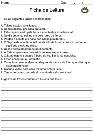 Nome: ____________________________ Data: ___/____/_____

                      Ficha de Leitura
1. Lê as seguintes frases desordenadas:

U Talvez estejas constipado.
U Depois passou por casa da Lebre.
U Estou apaixonado pela linda e adorável patinha branca!
U No dia seguinte colheu um belo ramo de flores.
U Perdeu o apetite e à noite não conseguia dormir...
U O Sapo estava a dar o salto mais alto da história quando perdeu o
   equilíbrio e caiu no chão.
U Desde então amaram-se perdidamente.
U A Pata amparou-o com carinho e levou-o para casa.
U O Sapo estava sentado à beira do rio. Sentia-se esquisito.
U Então encontrou o Porquinho.
U Coração a bater acelerado, ataques de calor e de frio...quer dizer que
   estás apaixonado!
U Quando voltou para casa fez uma pintura linda...
U Tenho de bater o recorde do mundo de salto em altura!

Organiza as frases conforme a história que leste.
___________________________________________________________
___________________________________________________________
___________________________________________________________
___________________________________________________________
___________________________________________________________
___________________________________________________________
___________________________________________________________
___________________________________________________________
___________________________________________________________
___________________________________________________________
___________________________________________________________
___________________________________________________________
___________________________________________________________
___________________________________________________________
___________________________________________________________
___________________________________________________________
 