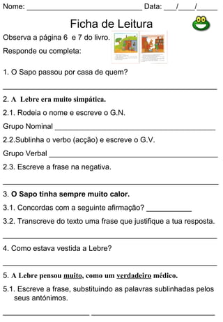 Nome: ____________________________ Data: ___/____/_____

                    Ficha de Leitura
Observa a página 6 e 7 do livro.
Responde ou completa:

1. O Sapo passou por casa de quem?
____________________________________________________
2. A Lebre era muito simpática.
2.1. Rodeia o nome e escreve o G.N.
Grupo Nominal _______________________________________
2.2.Sublinha o verbo (acção) e escreve o G.V.
Grupo Verbal _________________________________________
2.3. Escreve a frase na negativa.
__________________________________________________________
3. O Sapo tinha sempre muito calor.
3.1. Concordas com a seguinte afirmação? ___________
3.2. Transcreve do texto uma frase que justifique a tua resposta.
____________________________________________________
4. Como estava vestida a Lebre?
____________________________________________________
5. A Lebre pensou muito, como um verdadeiro médico.
5.1. Escreve a frase, substituindo as palavras sublinhadas pelos
   seus antónimos.
_____________________ ______________________________
 