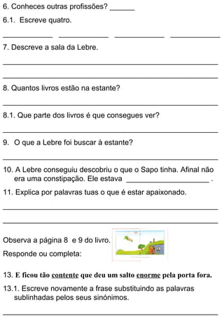 6. Conheces outras profissões? ______
6.1. Escreve quatro.
____________ ____________ ____________ ____________
7. Descreve a sala da Lebre.
____________________________________________________
____________________________________________________
8. Quantos livros estão na estante?
____________________________________________________
8.1. Que parte dos livros é que consegues ver?
____________________________________________________
9. O que a Lebre foi buscar à estante?
____________________________________________________
10. A Lebre conseguiu descobriu o que o Sapo tinha. Afinal não
   era uma constipação. Ele estava ____________________ .
11. Explica por palavras tuas o que é estar apaixonado.
____________________________________________________
____________________________________________________

Observa a página 8 e 9 do livro.
Responde ou completa:

13. E ficou tão contente que deu um salto enorme pela porta fora.
13.1. Escreve novamente a frase substituindo as palavras
   sublinhadas pelos seus sinónimos.
____________________________________________________
 