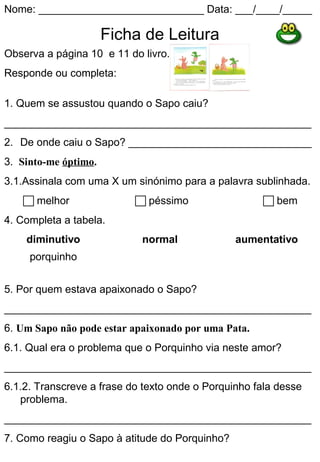Nome: ____________________________ Data: ___/____/_____

                      Ficha de Leitura
Observa a página 10 e 11 do livro.
Responde ou completa:

1. Quem se assustou quando o Sapo caiu?
____________________________________________________
2. De onde caiu o Sapo? _______________________________
3. Sinto-me óptimo.
3.1.Assinala com uma X um sinónimo para a palavra sublinhada.
    melhor                 péssimo                  bem
4. Completa a tabela.
    diminutivo              normal              aumentativo
     porquinho


5. Por quem estava apaixonado o Sapo?
____________________________________________________
6. Um Sapo não pode estar apaixonado por uma Pata.
6.1. Qual era o problema que o Porquinho via neste amor?
____________________________________________________
6.1.2. Transcreve a frase do texto onde o Porquinho fala desse
   problema.
____________________________________________________
7. Como reagiu o Sapo à atitude do Porquinho?
____________________________________________________
 