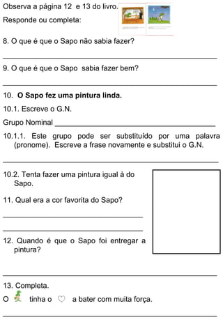 Observa a página 12 e 13 do livro.
Responde ou completa:

8. O que é que o Sapo não sabia fazer?
____________________________________________________
9. O que é que o Sapo sabia fazer bem?
____________________________________________________
10. O Sapo fez uma pintura linda.
10.1. Escreve o G.N.
Grupo Nominal _______________________________________
10.1.1. Este grupo pode ser substituído por uma palavra
   (pronome). Escreve a frase novamente e substitui o G.N.
__________________________________________________________

10.2. Tenta fazer uma pintura igual à do
   Sapo.

11. Qual era a cor favorita do Sapo?
__________________________________
__________________________________
12. Quando é que o Sapo foi entregar a
   pintura?


____________________________________________________
13. Completa.
O       tinha o        a bater com muita força.
____________________________________________________
 