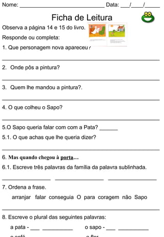 Nome: ____________________________ Data: ___/____/_____

                     Ficha de Leitura
Observa a página 14 e 15 do livro.
Responde ou completa:
1. Que personagem nova apareceu?
____________________________________________________
2. Onde pôs a pintura?
____________________________________________________
3. Quem lhe mandou a pintura?.
____________________________________________________
4. O que colheu o Sapo?
____________________________________________________
5.O Sapo queria falar com com a Pata? ______
5.1. O que achas que lhe queria dizer?
____________________________________________________
6. Mas quando chegou à porta…
                       porta
6.1. Escreve três palavras da família da palavra sublinhada.
________________ ________________ ________________
7. Ordena a frase.
    arranjar falar conseguia O para coragem não Sapo
____________________________________________________
8. Escreve o plural das seguintes palavras:
   a pata - ___ __________        o sapo - ___ __________
 