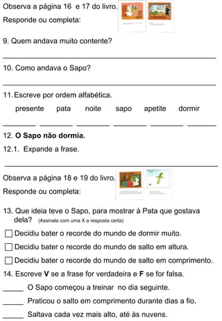 Observa a página 16 e 17 do livro.
Responde ou completa:

9. Quem andava muito contente?
____________________________________________________
10. Como andava o Sapo?
____________________________________________________
11. Escreve por ordem alfabética.
   presente     pata     noite      sapo    apetite    dormir
________ ________ ________ ________ ________ _______
12. O Sapo não dormia.
12.1. Expande a frase.
____________________________________________________

Observa a página 18 e 19 do livro.
Responde ou completa:

13. Que ideia teve o Sapo, para mostrar à Pata que gostava
   dela? (Assinala com uma X a resposta certa)
 Decidiu bater o recorde do mundo de dormir muito.
 Decidiu bater o recorde do mundo de salto em altura.
 Decidiu bater o recorde do mundo de salto em comprimento.
14. Escreve V se a frase for verdadeira e F se for falsa.
_____ O Sapo começou a treinar no dia seguinte.
_____ Praticou o salto em comprimento durante dias a fio.
_____ Saltava cada vez mais alto, até às nuvens.
 