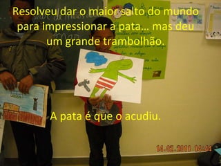 Resolveu dar o maior salto do mundo para impressionar a pata… mas deu um grande trambolhão. A pata é que o acudiu. 