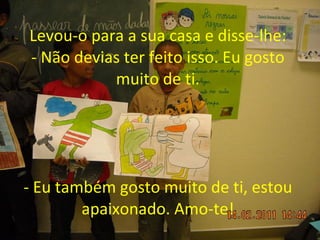 Levou-o para a sua casa e disse-lhe: - Não devias ter feito isso. Eu gosto muito de ti. - Eu também gosto muito de ti, estou apaixonado. Amo-te! 