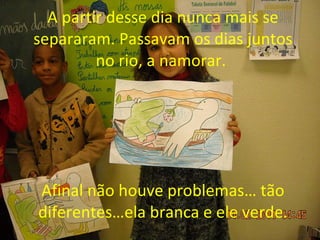 A   partir desse dia nunca mais se separaram. Passavam os dias juntos no rio, a namorar.  Afinal não houve problemas… tão diferentes…ela branca e ele verde. 