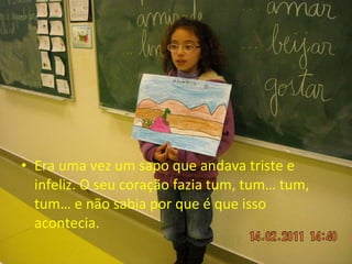 Era uma vez um sapo que andava triste e infeliz. O seu coração fazia tum, tum… tum, tum… e não sabia por que é que isso acontecia. 