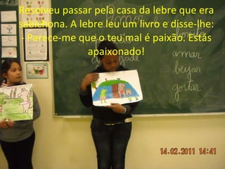 Resolveu passar pela casa da lebre que era sabichona. A lebre leu um livro e disse-lhe: - Parece-me que o teu mal é paixão. Estás apaixonado! 
