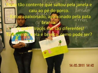 Ficou tão contente que saltou pela janela e caiu ao pé do porco. - Estou apaixonado, apaixonado pela pata branca. - O quê?! Vocês são tão diferentes! Tu és verde e ela é branca, como pode ser? 
