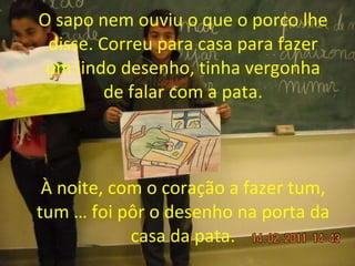 O   sapo nem ouviu o que o porco lhe disse. Correu para casa para fazer um lindo desenho, tinha vergonha de falar com a pata. À noite, com o coração a fazer tum, tum … foi pôr o desenho na porta da casa da pata. 