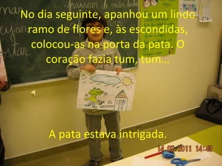 No dia seguinte, apanhou um lindo ramo de flores e, às escondidas, colocou-as na porta da pata. O coração fazia tum, tum… A pata estava intrigada. 