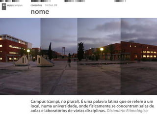 sapo campus   conceitos   16 Out. 09

              nome




              Campus (campi, no plural). É uma palavra latina que se refere a um
              local, numa universidade, onde fisicamente se concentram salas de
              aulas e laboratórios de várias disciplinas. Dicionário Etimológico
 