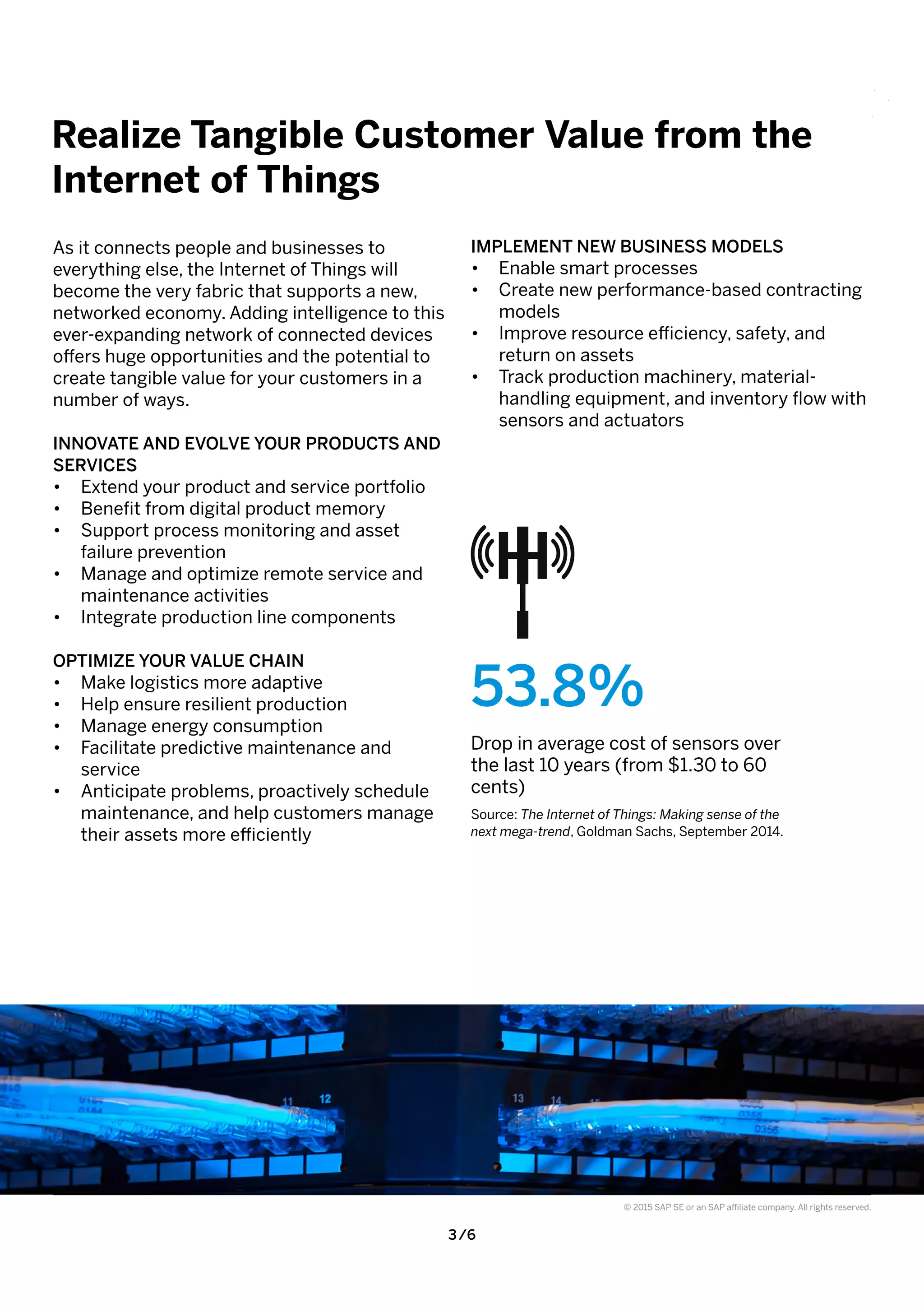 3 /6
© 2015 SAP SE or an SAP affiliate company. All rights reserved.
As it connects people and businesses to
everything else, the Internet of Things will
become the very fabric that supports a new,
networked economy. Adding intelligence to this
ever-expanding network of connected devices
offers huge opportunities and the potential to
create tangible value for your customers in a
number of ways.
INNOVATE AND EVOLVE YOUR PRODUCTS AND
SERVICES
•	 Extend your product and service portfolio
•	 Benefit from digital product memory
•	 Support process monitoring and asset
failure prevention
•	 Manage and optimize remote service and
maintenance activities
•	 Integrate production line components
OPTIMIZE YOUR VALUE CHAIN
•	 Make logistics more adaptive
•	 Help ensure resilient production
•	 Manage energy consumption
•	 Facilitate predictive maintenance and
service
•	 Anticipate problems, proactively schedule
maintenance, and help customers manage
their assets more efficiently
IMPLEMENT NEW BUSINESS MODELS
•	 Enable smart processes
•	 Create new performance-based contracting
models
•	 Improve resource efficiency, safety, and
return on assets
•	 Track production machinery, material-
handling equipment, and inventory flow with
sensors and actuators
Realize Tangible Customer Value from the
Internet of Things
53.8%
Drop in average cost of sensors over
the last 10 years (from $1.30 to 60
cents)
Source: The Internet of Things: Making sense of the
next mega-trend, Goldman Sachs, September 2014.
 