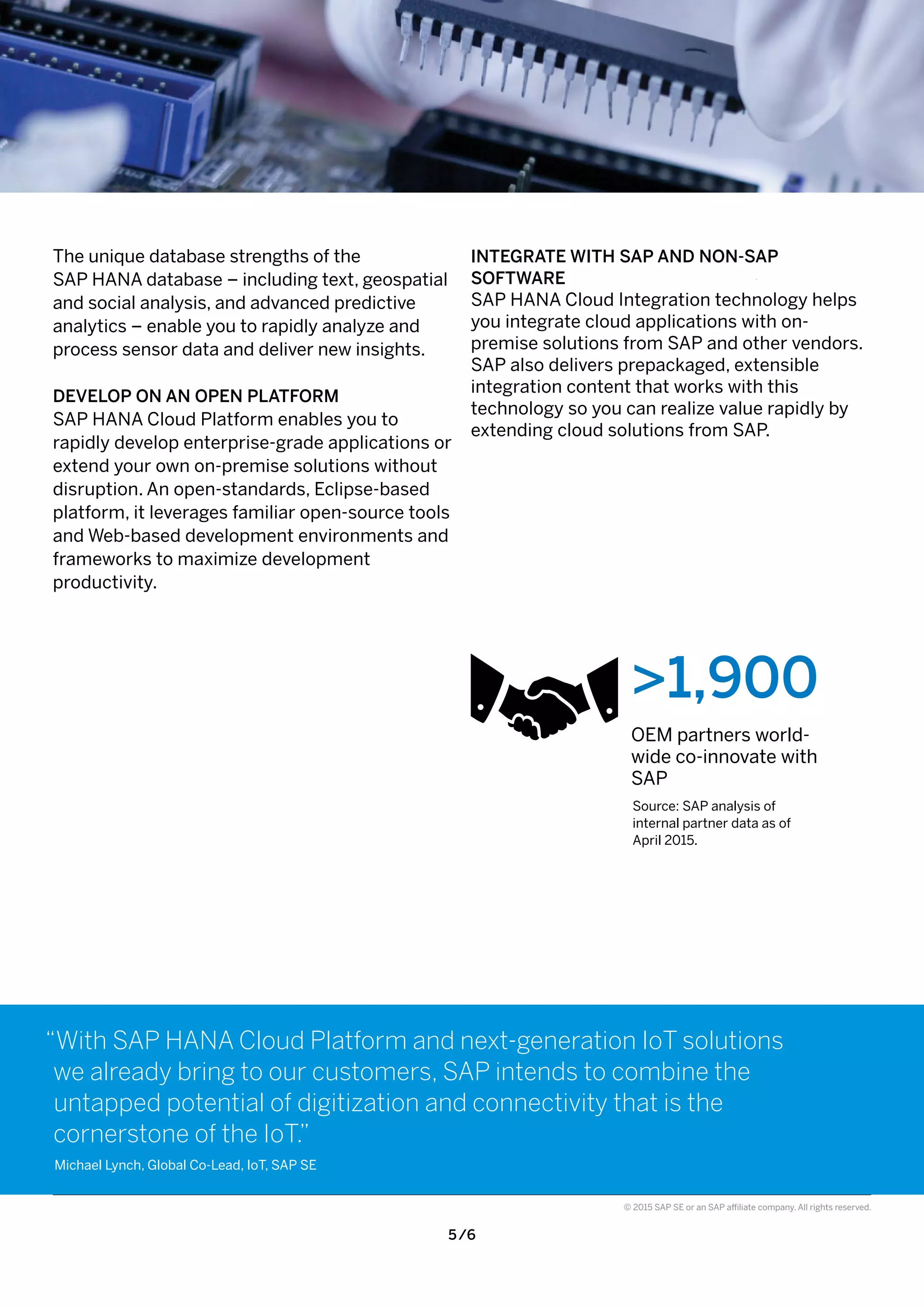 5 /6
© 2015 SAP SE or an SAP affiliate company. All rights reserved.
INTEGRATE WITH SAP AND NON-SAP
SOFTWARE
SAP HANA Cloud Integration technology helps
you integrate cloud applications with on-
premise solutions from SAP and other vendors.
SAP also delivers prepackaged, extensible
integration content that works with this
technology so you can realize value rapidly by
extending cloud solutions from SAP.
>1,900
OEM partners world-
wide co-innovate with
SAP
Source: SAP analysis of
internal partner data as of
April 2015.
The unique database strengths of the
SAP HANA database – including text, geospatial
and social analysis, and advanced predictive
analytics – enable you to rapidly analyze and
process sensor data and deliver new insights.
DEVELOP ON AN OPEN PLATFORM
SAP HANA Cloud Platform enables you to
rapidly develop enterprise-grade applications or
extend your own on-premise solutions without
disruption. An open-standards, Eclipse-based
platform, it leverages familiar open-source tools
and Web-based development environments and
frameworks to maximize development
productivity.
“With SAP HANA Cloud Platform and next-generation IoT solutions
we already bring to our customers, SAP intends to combine the
untapped potential of digitization and connectivity that is the
cornerstone of the IoT.”
Michael Lynch, Global Co-Lead, IoT, SAP SE
 