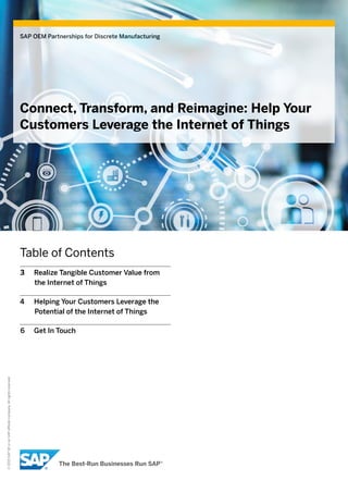 ©2015SAPSEoranSAPaffiliatecompany.Allrightsreserved.
SAP OEM Partnerships for Discrete Manufacturing
Connect, Transform, and Reimagine: Help Your
Customers Leverage the Internet of Things
Table of Contents
3	 Realize Tangible Customer Value from
the Internet of Things
4	 Helping Your Customers Leverage the
Potential of the Internet of Things
6	 Get In Touch
 