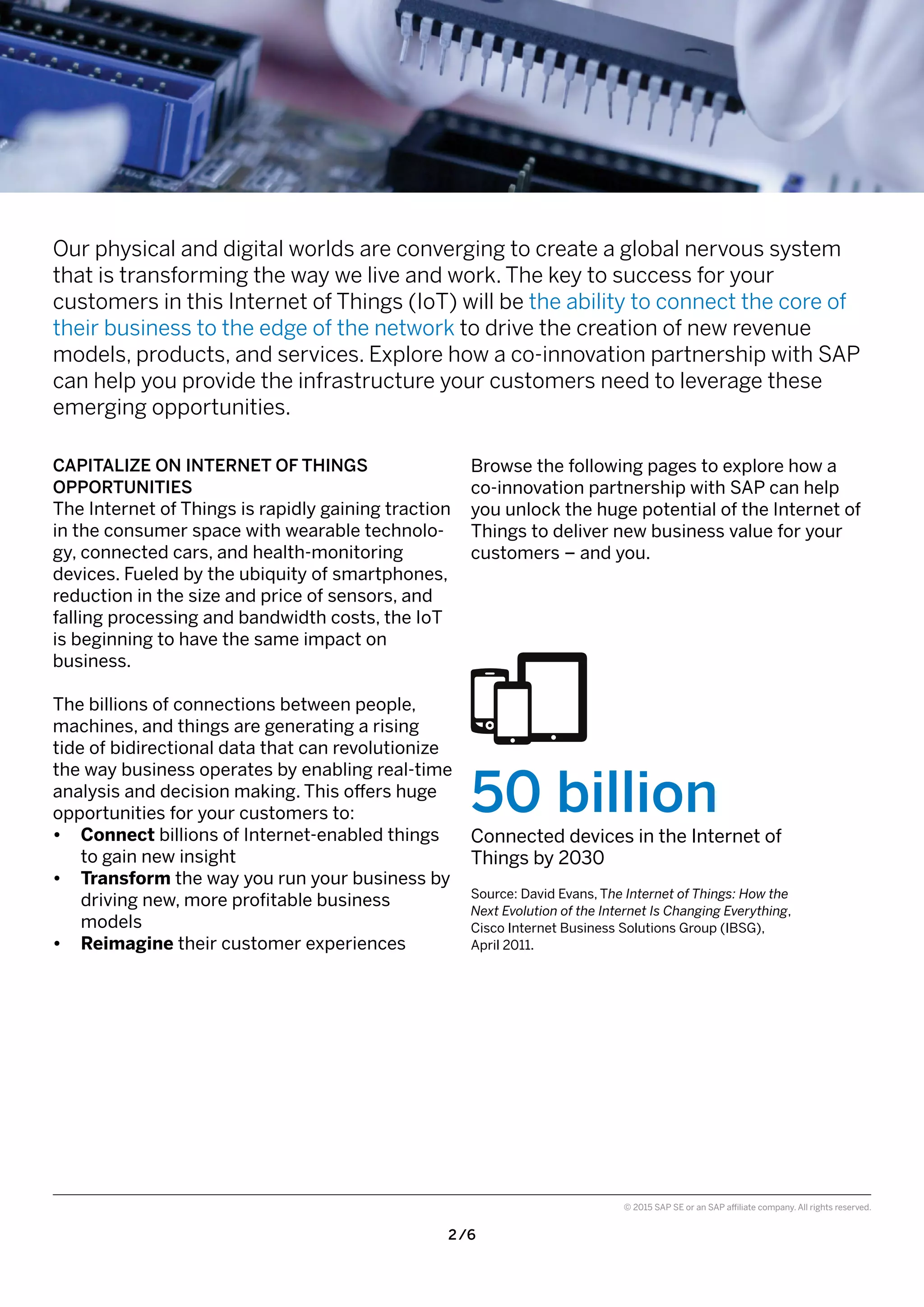 2 /6
© 2015 SAP SE or an SAP affiliate company. All rights reserved.
Browse the following pages to explore how a
co-innovation partnership with SAP can help
you unlock the huge potential of the Internet of
Things to deliver new business value for your
customers – and you.
50 billion
Connected devices in the Internet of
Things by 2030
Source: David Evans, The Internet of Things: How the
Next Evolution of the Internet Is Changing Everything,
Cisco Internet Business Solutions Group (IBSG),
April 2011.
CAPITALIZE ON INTERNET OF THINGS
OPPORTUNITIES
The Internet of Things is rapidly gaining traction
in the consumer space with wearable technolo-
gy, connected cars, and health-monitoring
devices. Fueled by the ubiquity of smartphones,
reduction in the size and price of sensors, and
falling processing and bandwidth costs, the IoT
is beginning to have the same impact on
business.
The billions of connections between people,
machines, and things are generating a rising
tide of bidirectional data that can revolutionize
the way business operates by enabling real-time
analysis and decision making. This offers huge
opportunities for your customers to:
•	 Connect billions of Internet-enabled things
to gain new insight
•	 Transform the way you run your business by
driving new, more profitable business
models
•	 Reimagine their customer experiences
Our physical and digital worlds are converging to create a global nervous system
that is transforming the way we live and work. The key to success for your
customers in this Internet of Things (IoT) will be the ability to connect the core of
their business to the edge of the network to drive the creation of new revenue
models, products, and services. Explore how a co-innovation partnership with SAP
can help you provide the infrastructure your customers need to leverage these
emerging opportunities.
 