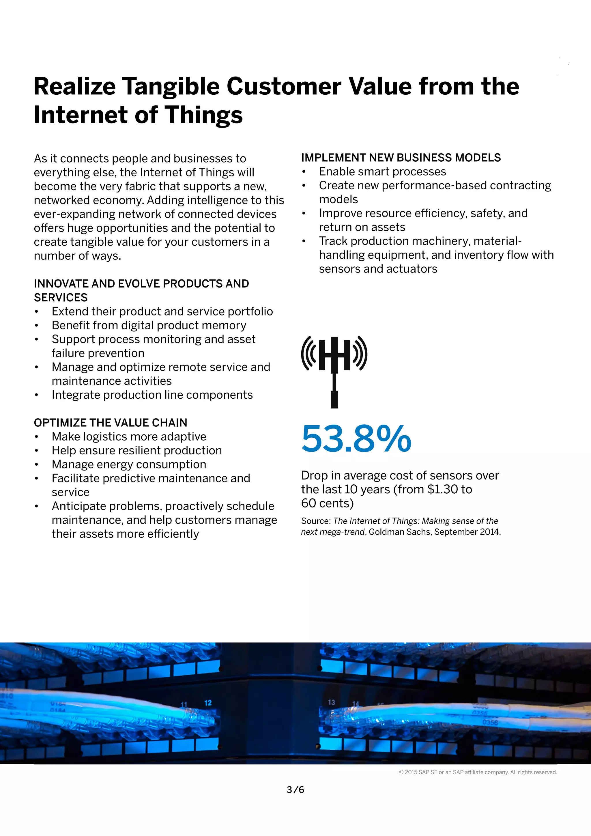 3 /6
© 2015 SAP SE or an SAP affiliate company. All rights reserved.
As it connects people and businesses to
everything else, the Internet of Things will
become the very fabric that supports a new,
networked economy. Adding intelligence to this
ever-expanding network of connected devices
offers huge opportunities and the potential to
create tangible value for your customers in a
number of ways.
INNOVATE AND EVOLVE PRODUCTS AND
SERVICES
•	 Extend their product and service portfolio
•	 Benefit from digital product memory
•	 Support process monitoring and asset
failure prevention
•	 Manage and optimize remote service and
maintenance activities
•	 Integrate production line components
OPTIMIZE THE VALUE CHAIN
•	 Make logistics more adaptive
•	 Help ensure resilient production
•	 Manage energy consumption
•	 Facilitate predictive maintenance and
service
•	 Anticipate problems, proactively schedule
maintenance, and help customers manage
their assets more efficiently
IMPLEMENT NEW BUSINESS MODELS
•	 Enable smart processes
•	 Create new performance-based contracting
models
•	 Improve resource efficiency, safety, and
return on assets
•	 Track production machinery, material-
handling equipment, and inventory flow with
sensors and actuators
Realize Tangible Customer Value from the
Internet of Things
53.8%
Drop in average cost of sensors over
the last 10 years (from $1.30 to
60 cents)
Source: The Internet of Things: Making sense of the
next mega-trend, Goldman Sachs, September 2014.
 