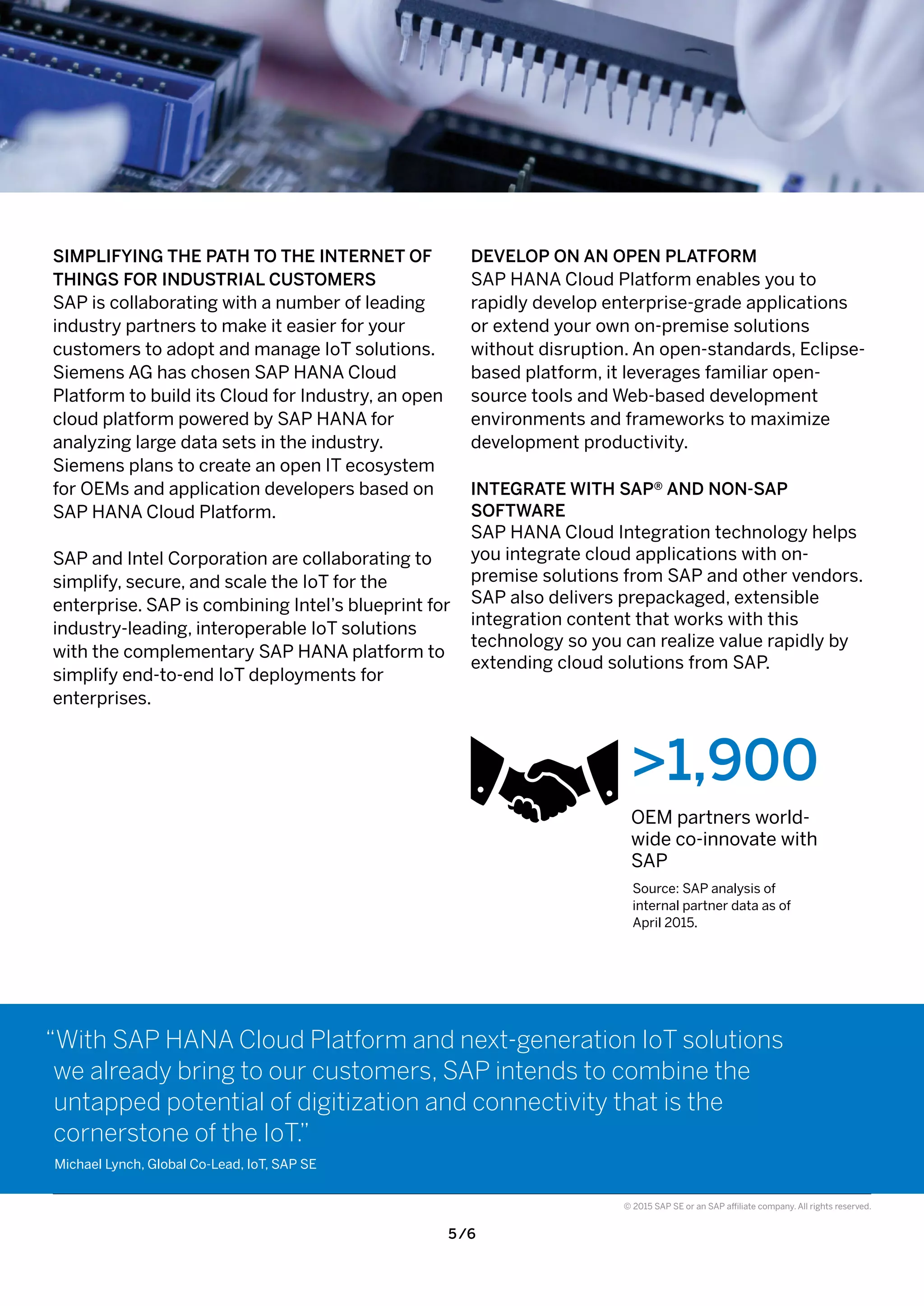 5 /6
© 2015 SAP SE or an SAP affiliate company. All rights reserved.
DEVELOP ON AN OPEN PLATFORM
SAP HANA Cloud Platform enables you to
rapidly develop enterprise-grade applications
or extend your own on-premise solutions
without disruption. An open-standards, Eclipse-
based platform, it leverages familiar open-
source tools and Web-based development
environments and frameworks to maximize
development productivity.
INTEGRATE WITH SAP® AND NON-SAP
SOFTWARE
SAP HANA Cloud Integration technology helps
you integrate cloud applications with on-
premise solutions from SAP and other vendors.
SAP also delivers prepackaged, extensible
integration content that works with this
technology so you can realize value rapidly by
extending cloud solutions from SAP.
>1,900
OEM partners world-
wide co-innovate with
SAP
Source: SAP analysis of
internal partner data as of
April 2015.
SIMPLIFYING THE PATH TO THE INTERNET OF
THINGS FOR INDUSTRIAL CUSTOMERS
SAP is collaborating with a number of leading
industry partners to make it easier for your
customers to adopt and manage IoT solutions.
Siemens AG has chosen SAP HANA Cloud
Platform to build its Cloud for Industry, an open
cloud platform powered by SAP HANA for
analyzing large data sets in the industry.
Siemens plans to create an open IT ecosystem
for OEMs and application developers based on
SAP HANA Cloud Platform.
SAP and Intel Corporation are collaborating to
simplify, secure, and scale the IoT for the
enterprise. SAP is combining Intel’s blueprint for
industry-leading, interoperable IoT solutions
with the complementary SAP HANA platform to
simplify end-to-end IoT deployments for
enterprises.
“With SAP HANA Cloud Platform and next-generation IoT solutions
we already bring to our customers, SAP intends to combine the
untapped potential of digitization and connectivity that is the
cornerstone of the IoT.”
Michael Lynch, Global Co-Lead, IoT, SAP SE
 