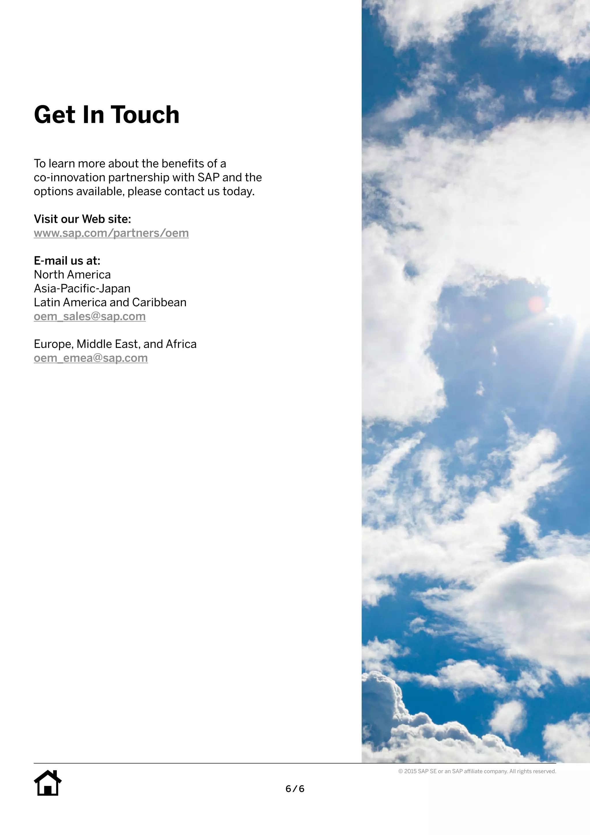6 / 6
© 2015 SAP SE or an SAP affiliate company. All rights reserved.
To learn more about the benefits of a
co-innovation partnership with SAP and the
options available, please contact us today.
Visit our Web site:
www.sap.com/partners/oem
E-mail us at:
North America
Asia-Pacific-Japan
Latin America and Caribbean
oem_sales@sap.com
Europe, Middle East, and Africa
oem_emea@sap.com
Get In Touch
 