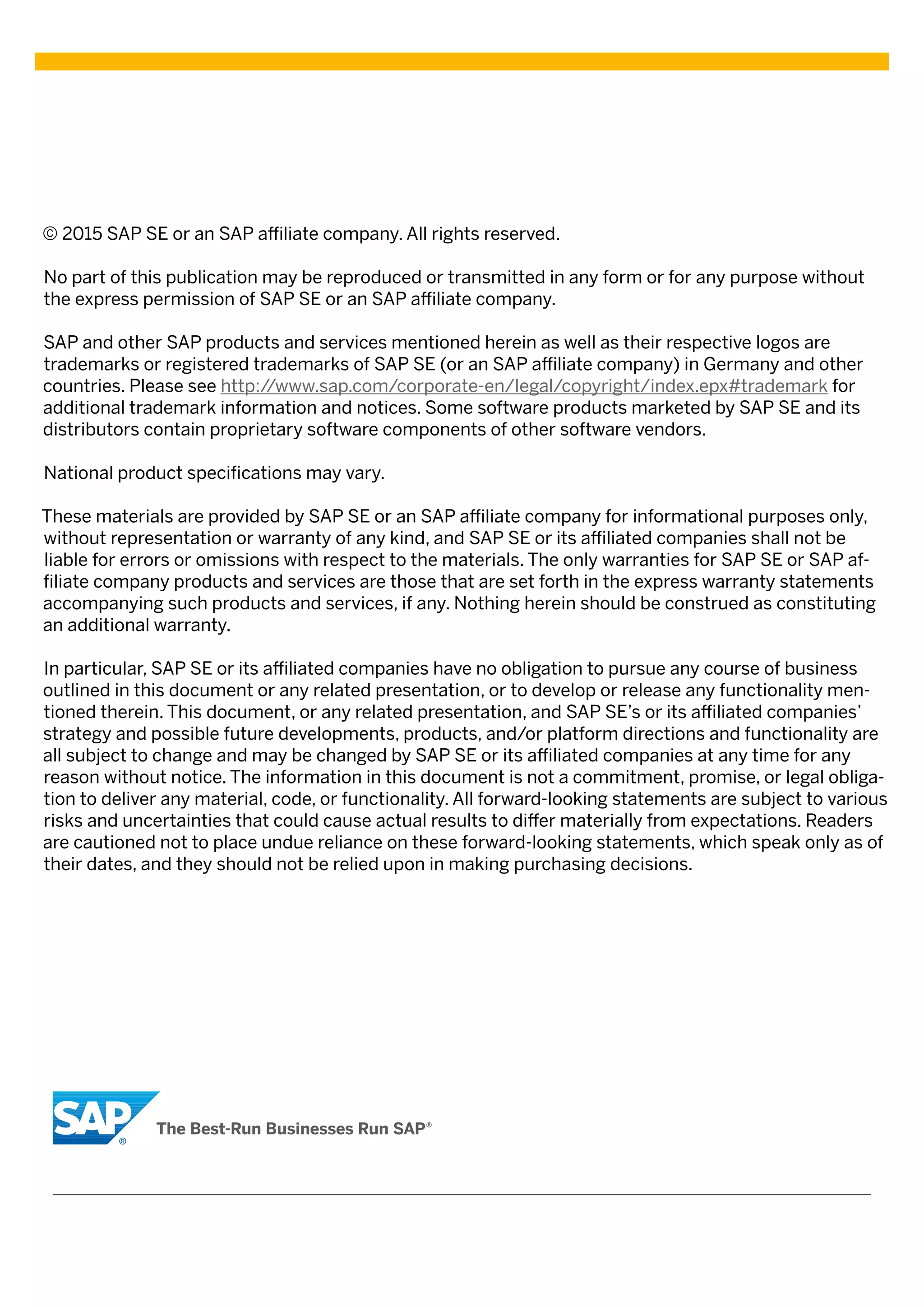 © 2015 SAP SE or an SAP affiliate company. All rights reserved.
No part of this publication may be reproduced or transmitted in any form or for any purpose without
the express permission of SAP SE or an SAP affiliate company.
SAP and other SAP products and services mentioned herein as well as their respective logos are
trademarks or registered trademarks of SAP SE (or an SAP affiliate company) in Germany and other
countries. Please see http://www.sap.com/corporate-en/legal/copyright/index.epx#trademark for
additional trademark information and notices. Some software products marketed by SAP SE and its
distributors contain proprietary software components of other software vendors.
National product specifications may vary.
These materials are provided by SAP SE or an SAP affiliate company for informational purposes only,
without representation or warranty of any kind, and SAP SE or its affiliated companies shall not be
liable for errors or omissions with respect to the materials. The only warranties for SAP SE or SAP af-
filiate company products and services are those that are set forth in the express warranty statements
accompanying such products and services, if any. Nothing herein should be construed as constituting
an additional warranty.
In particular, SAP SE or its affiliated companies have no obligation to pursue any course of business
outlined in this document or any related presentation, or to develop or release any functionality men-
tioned therein. This document, or any related presentation, and SAP SE’s or its affiliated companies’
strategy and possible future developments, products, and/or platform directions and functionality are
all subject to change and may be changed by SAP SE or its affiliated companies at any time for any
reason without notice. The information in this document is not a commitment, promise, or legal obliga-
tion to deliver any material, code, or functionality. All forward-looking statements are subject to various
risks and uncertainties that could cause actual results to differ materially from expectations. Readers
are cautioned not to place undue reliance on these forward-looking statements, which speak only as of
their dates, and they should not be relied upon in making purchasing decisions.
 