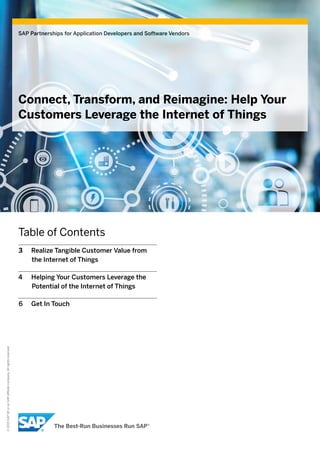 ©2015SAPSEoranSAPaffiliatecompany.Allrightsreserved.
SAP Partnerships for Application Developers and Software Vendors
Connect, Transform, and Reimagine: Help Your
Customers Leverage the Internet of Things
Table of Contents
3	 Realize Tangible Customer Value from
the Internet of Things
4	 Helping Your Customers Leverage the
Potential of the Internet of Things
6	 Get In Touch
 