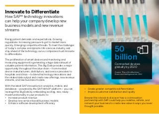 Innovate to Differentiate
How SAP® technology innovations
can help your company develop new
business models and new revenue
streams
Rising patient demands and expectations. Growing
regulations. Increasing pressure to get to market more
quickly. Emerging competitive threats. To meet the challenges
of today’s complex and dynamic life sciences industry and
stay ahead of the technology curve, companies must innovate
to differentiate.
The proliferation of smart devices and monitoring and
measuring equipment is generating a huge data exhaust of
valuable patient information. This Big Data provides a major
opportunity throughout the value chain – from medical
device manufacturers, distributors, and service providers to
hospitals and clinics – to blend technology innovations and
the related data output and create new offerings, new revenue
streams, and new business models.
With the latest SAP innovations in analytics, mobile, and
databases – powered by the SAP HANA® platform – you can
leverage this Big Data by embedding exciting, new, ready-
made functionality in your products to:
•	 Increase product revenue
•	 Develop new service-based business models
•	 Enhance software development efficiency
50
billion
Connected devices
globally by 2020
Source: “Rise of the Machines,”
Economist Intelligence Unit, 2012
•	 Create greater competitive differentiation
•	 Improve customer satisfaction and loyalty
Browse this e-book to discover how a co-innovation
partnership with SAP could help you redefine, rethink, and
reinvent your business to create new value in ways you never
thought possible.
 