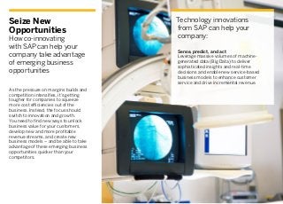 Seize New
Opportunities
How co-innovating
with SAP can help your
company take advantage
of emerging business
opportunities
Technology innovations
from SAP can help your
company:
As the pressure on margins builds and
competition intensifies, it’s getting
tougher for companies to squeeze
more cost efficiencies out of the
business. Instead, the focus should
switch to innovation and growth.
You need to find new ways to unlock
business value for your customers,
develop new and more profitable
revenue streams, and create new
business models – and be able to take
advantage of these emerging business
opportunities quicker than your
competitors.
Sense, predict, and act
Leverage massive volumes of machine-
generated data (Big Data) to deliver
sophisticated insights and real-time
decisions and enable new service-based
business models to enhance customer
service and drive incremental revenue.
 