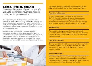 Sense, Predict, and Act
Leverage the power of your company’s
Big Data to increase revenues, reduce
costs, and improve service
The exponential growth of equipment-generated data
presents a massive opportunity for organizations across the
life sciences industry spectrum. The key to success is the
ability to turn Big Data into real-time insights – yet traditional
technologies simply cannot handle these large data volumes
at the speed you need.
Innovative SAP® technologies, such as in-memory
processing, enable you to capture, manage, access, and
analyze data at unprecedented levels and speeds. As a result,
you can move to a more proactive “sense, predict, and act”
approach that enables you to predict possible events and
outcomes and act in real time or ahead of potential problems.
Embedding advanced SAP technology enables you to add
value to your products and services in a number of ways:
Predictive maintenance
Upgrading your monitoring or telemetry systems with
SAP HANA enables you to analyze a continuous stream
of equipment data to sense usage, predict performance
degradation or the likelihood of network breaches, and take
action to avoid potential downtime or equipment failure.
Asset tracking
Track equipment usage and performance and identify
abnormal behavior that may put the assets at risk of loss, or
identify inefficient usage patterns that may be costing your
customer money.
Field service mobility
Develop a portfolio of mobile apps and make them available
anywhere, anytime, and on any type of mobile device to
empower your field force and enhance productivity and
employee safety.
New service models
Accurate monitoring and powerful analytics enable you to
anticipate the maintenance requirements of equipment or
components and act swiftly, enhancing your service quality to
boost customer loyalty and increase profitability.
 