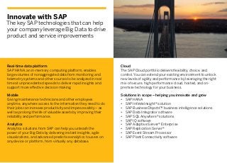 Innovate with SAP
The key SAP technologies that can help
your company leverage Big Data to drive
product and service improvements
Real-time data platform
SAP HANA, an in-memory computing platform, enables
large volumes of nonaggregated data from monitoring and
telemetry systems and other sources to be analyzed in real
time at unprecedented speeds to deliver rapid insights and
support more effective decision making.
Mobile
Giving maintenance technicians and other employees
anytime, anywhere access to the information they need to do
their jobs can increase productivity and improve safety – as
well as prolong the life of valuable assets by improving their
reliability and performance.
Analytics
Analytics solutions from SAP can help you unleash the
power of your Big Data by delivering instant insights, agile
visualizations, and advanced predictive analytics to users on
any device or platform, from virtually any database.
Cloud
The SAP Cloud portfolio delivers flexibility, choice, and
control. You can extend your existing environment to unlock
new levels of agility and performance by leveraging the right
mix of secure, high-performance cloud, hosted, and on-
premise technology for your business.
Solutions in scope – helping you innovate and grow
•	 SAP HANA
•	 SAP InfiniteInsight® solution
•	 SAP BusinessObjects™ business intelligence solutions
•	 SAP Data Integrator software
•	 SAP SQL Anywhere® solutions
•	 SAP IQ software
•	 SAP Adaptive Server® Enterprise
•	 SAP Replication Server®
•	 SAP Event Stream Processor
•	 SAP Plant Connectivity software
 