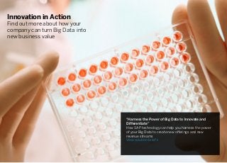 Innovation in Action
Find out more about how your
company can turn Big Data into
new business value
“Harness the Power of Big Data to Innovate and
Differentiate”
How SAP technology can help you harness the power
of your Big Data to create new offerings and new
revenue streams
View solution brief ›
 