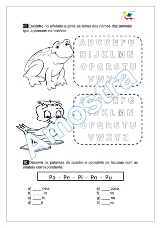 09 Encontre no alfabeto e pinte as letras dos nomes dos animais
que aparecem na história:
10 Observe as palavras do quadro e complete as lacunas com as
sílabas correspondente:
a) ____ nela e) ____ poca
b) _____ lo f) ____ no
c) ____ to g) ____ na
d) ____é h) ____vo
Pa - Pe - Pi - Po - Pu
 