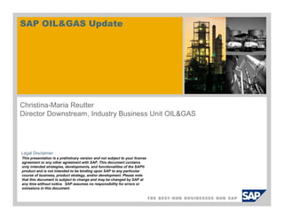 SAP OIL&GAS Update

Christina-Maria Reutter
Director Downstream, Industry Business Unit OIL&GAS

Legal Disclaimer
This presentation is a preliminary version and not subject to your license
agreement or any other agreement with SAP. This document contains
only intended strategies, developments, and functionalities of the SAP®
product and is not intended to be binding upon SAP to any particular
course of business, product strategy, and/or development. Please note
that this document is subject to change and may be changed by SAP at
any time without notice. SAP assumes no responsibility for errors or
omissions in this document.

 