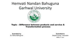 Hemvati Nandan Bahuguna
Garhwal University
Topic – Difference between products and service &
Transformation process
Submitted by
Dr. Rahul Bahuguna
Submitted to
Satyam kumar chaurasia
MBA 2nd sem
 