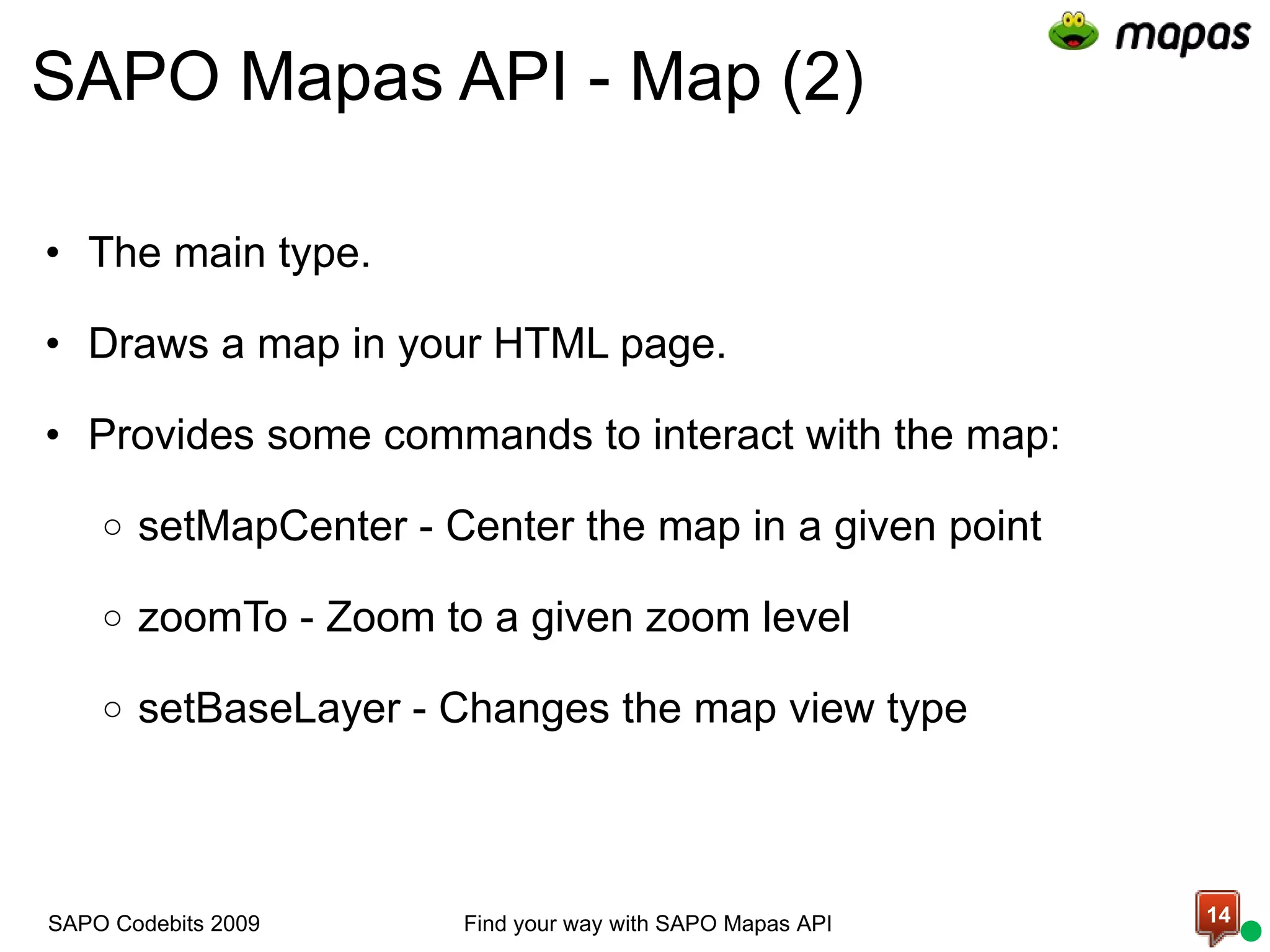 SAPO Mapas API - Map (2) The main type.   Draws a map in your HTML page.    Provides some commands to interact with the map:    setMapCenter - Center the map in a given point   zoomTo - Zoom to a given zoom level   setBaseLayer - Changes the map view type Find your way with SAPO Mapas API SAPO Codebits 2009 