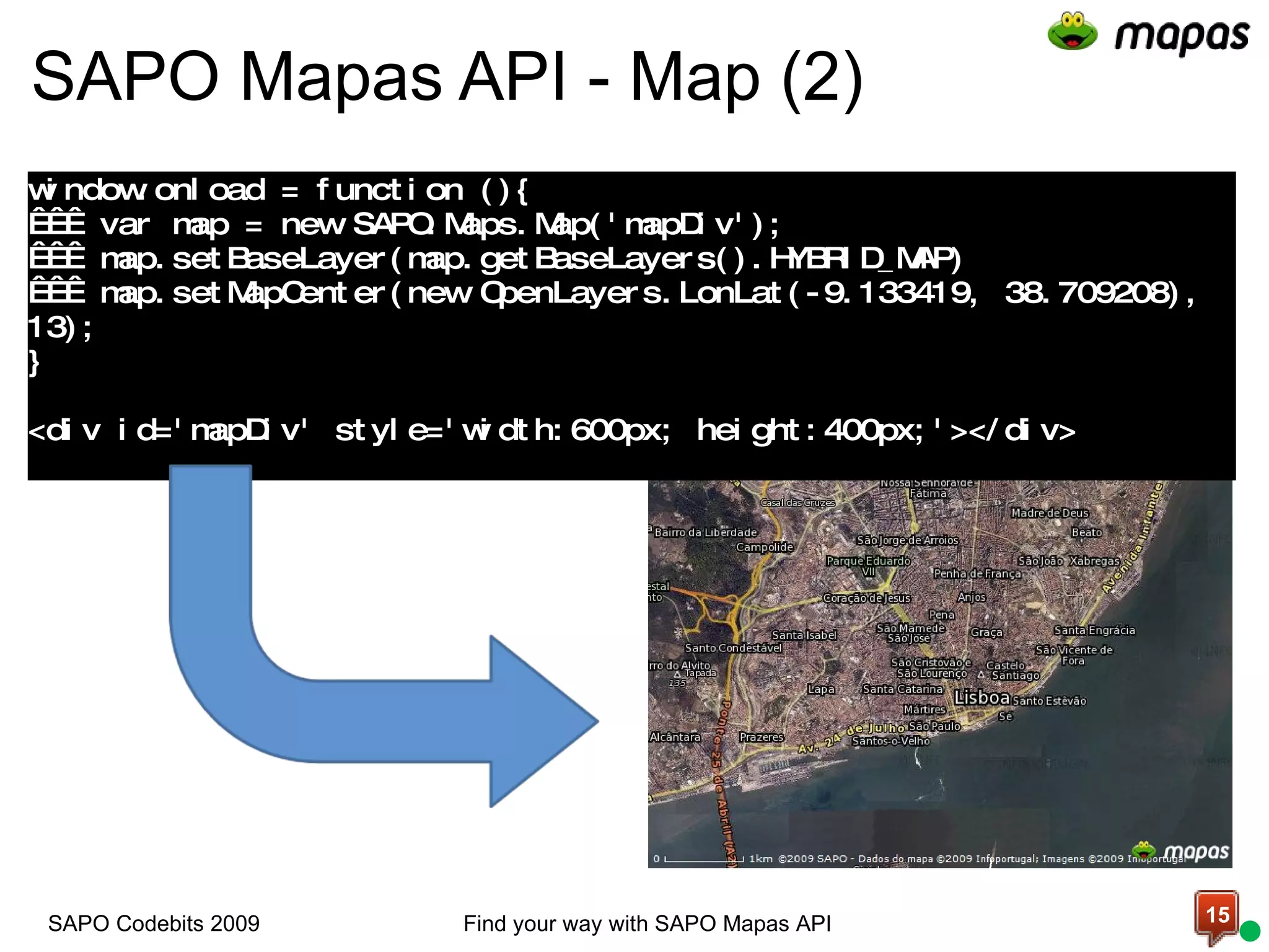 SAPO Mapas API - Map (2)   window.onload = function (){     var map = new SAPO.Maps.Map('mapDiv');     map.setBaseLayer(map.getBaseLayers().HYBRID_MAP)     map.setMapCenter(new OpenLayers.LonLat(-9.133419, 38.709208), 13); } <div id='mapDiv' style='width:600px; height:400px;'></div> Find your way with SAPO Mapas API SAPO Codebits 2009 